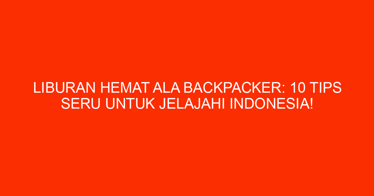 Liburan Hemat Ala Backpacker: 10 Tips Seru Untuk Jelajahi Indonesia!