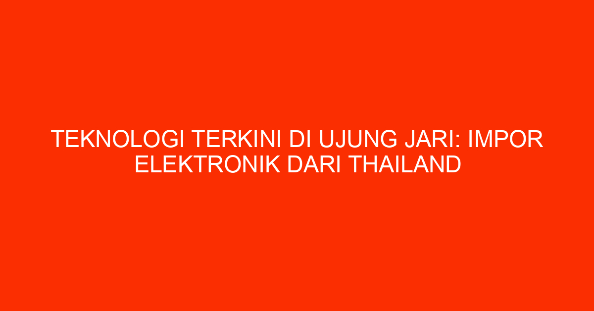 Teknologi Terkini di Ujung Jari: Impor Elektronik dari Thailand