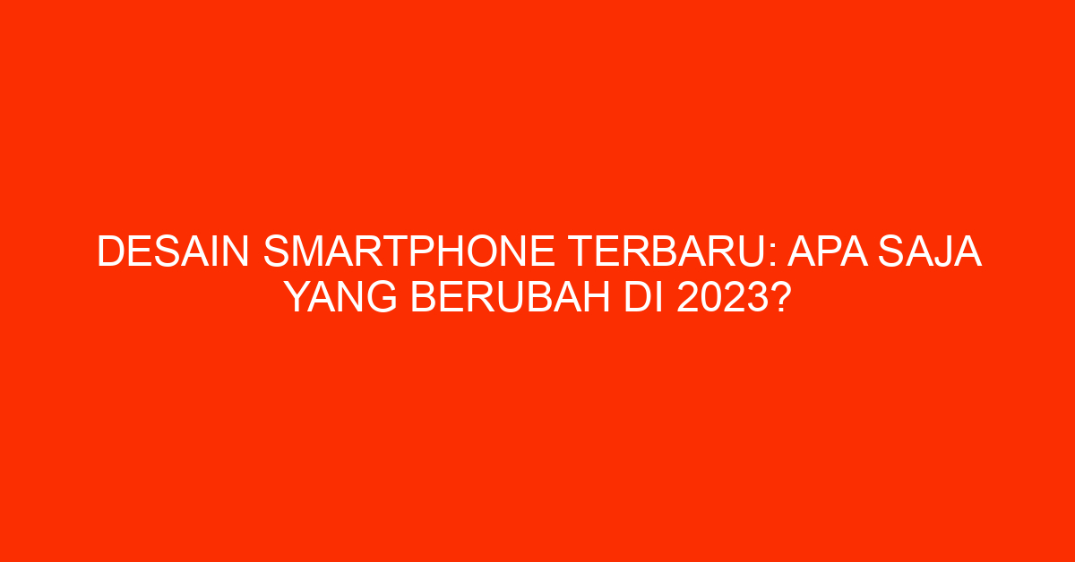 Desain Smartphone Terbaru: Apa Saja Yang Berubah di 2023?